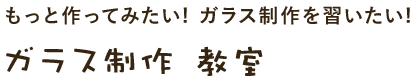 もっと作ってみたい! ガラス制作を習いたい!