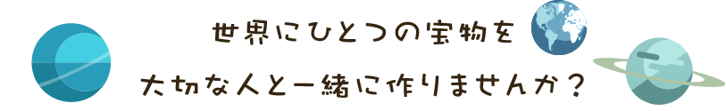 世界にひとつの宝物を 大切な人と一緒に作りませんか？  