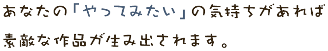 あなたの「やってみたい」の気持ちがあれば 素敵な作品が生み出されます。