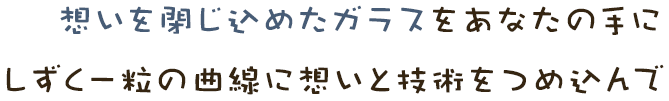 想いを閉じ込めたガラスをあなたの手にしずく一粒の曲線に想いと技術をつめ込んで